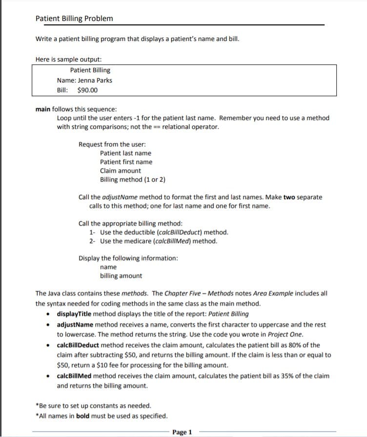 Patient Billing Problem
Write a patient billing program that displays a patient's name and bill.
Here is sample output:
Patient Billing
Name: Jenna Parks
Bill: $90.00
main follows this sequence:
Loop until the user enters -1 for the patient last name. Remember you need to use a method
with string comparisons; not the == relational operator.
Request from the user:
Patient last name
Patient first name
Claim amount
Billing method (1 or 2)
Call the adjustName method to format the first and last names. Make two separate
calls to this method; one for last name and one for first name.
Call the appropriate billing method:
1- Use the deductible (calcBillDeduct) method.
2- Use the medicare (calcBillMed) method.
Display the following information:
name
billing amount
The Java class contains these methods. The Chapter Five – Methods notes Area Example includes all
the syntax needed for coding methods in the same class as the main method.
• displayTitle method displays the title of the report: Patient Billing
• adjustName method receives a name, converts the first character to uppercase and the rest
to lowercase. The method returns the string. Use the code you wrote in Project One.
• calcBillDeduct method receives the claim amount, calculates the patient bill as 80% of the
claim after subtracting $50, and returns the billing amount. If the claim is less than or equal to
$50, return a $10 fee for processing for the billing amount.
calcBillMed method receives the claim amount, calculates the patient bill as 35% of the claim
and returns the billing amount.
*Be sure to set up constants as needed.
*All names in bold must be used as specified.
Page 1
