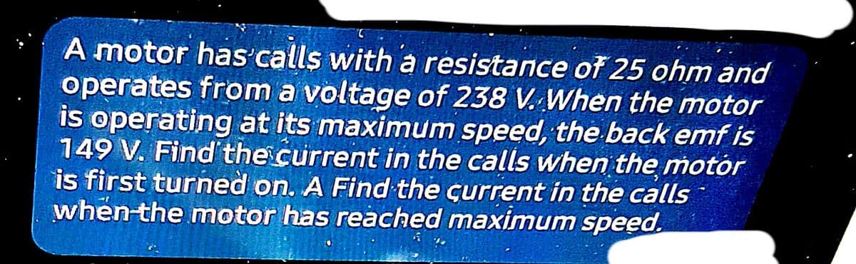 A motor has calls with a resistance of 25 ohm and
operates from a voltage of 238 V. When the motor
is operating at its maximum speed, the back emf is
149 V. Find'the current in the calls when the motor
is first turned on. A Find the current in the calls
when the motor has reached maximum speed.
