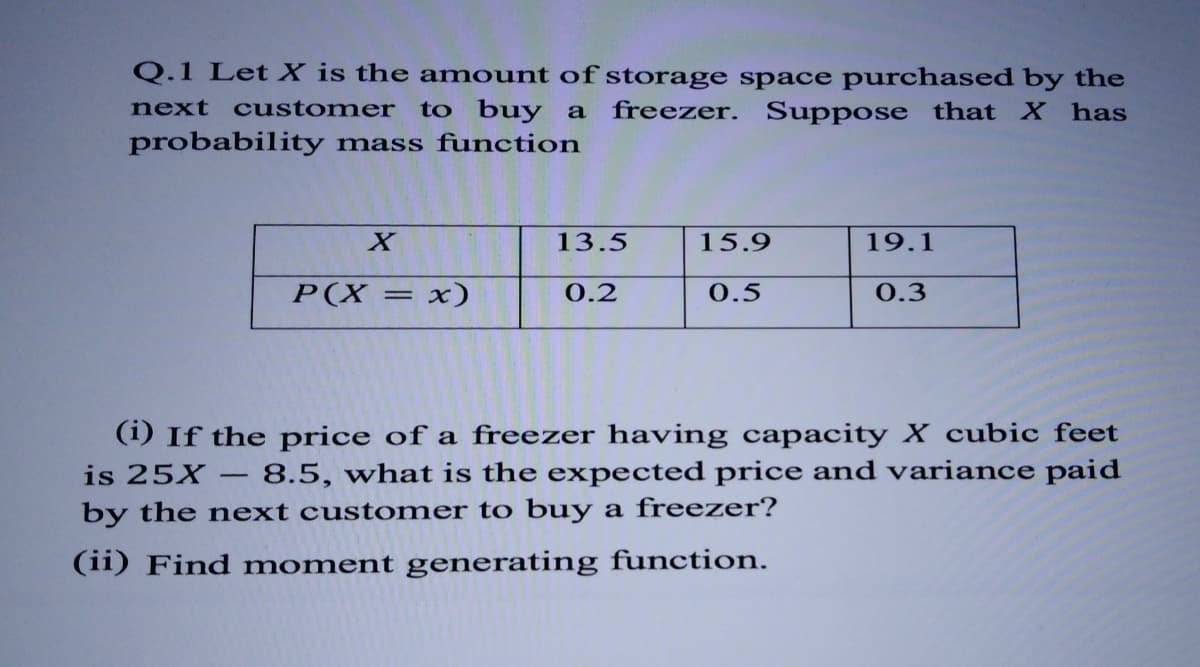 Q.1 Let X is the amount of storage space purchased by the
next
customer
to buy a
freezer. Suppose that X has
probability mass function
13.5
15.9
19.1
P(X = x)
0.2
0.5
0.3
(1) If the price of a freezer having capacity X cubic feet
8.5, what is the expected price and variance paid
is 25X
by the next cust omer to buy a freezer?
(ii) Find moment generating function.
