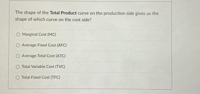The shape of the Total Product curve on the production side gives us the
shape of which curve on the cost side?
Marginal Cost (MC)
O Average Fixed Cost (AFC)
O Average Total Cost (ATC)
O Total Variable Cost (TVC)
O Total Fixed Cost (TFC)
