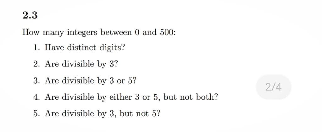 2.3
How many integers between 0 and 500:
1. Have distinct digits?
2. Are divisible by 3?
3. Are divisible by 3 or 5?
2/4
4. Are divisible by either 3 or 5, but not both?
5. Are divisible by 3, but not 5?

