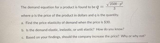 2500-p
The demand equation for a product is found to be q
where p is the price of the product in dollars and q is the quantity.
a. Find the price elasticity of demand when the price is $30.
b. Is the demand elastic, inelastic, or unit elastic? How do you know?
c. Based on your findings, should the company increase the price? Why or why not?
