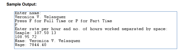 Sample Output:
Enter name:
Veronica V. Velasquez
Press F for Full Time or P for Part Time
P
Enter rate per hour and no. of hours worked separated by space:
Sample: 107.50 13
108.95 72
Name: Veronica V. Velasquez
Wage: 7844.40
