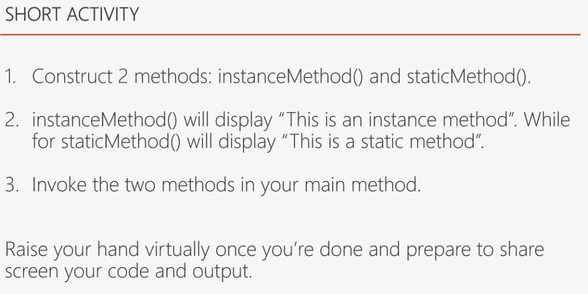 SHORT ACTIVITY
1. Construct 2 methods: instanceMethod() and staticMethod().
2. instanceMethod() will display "This is an instance method". While
for staticMethod() will display "This is a static method".
3. Invoke the two methods in your main method.
Raise your hand virtually once you're done and prepare to share
screen your code and output.
