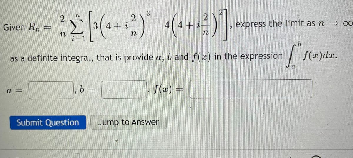 27
--
Given Rn
3(4+i
4 4+ i
express the limit as n ∞
i=1
b.
as a definite integral, that is provide a, b and f(x) in the expression
| f(2)dz.
a =
b =
f(x) =
Submit Question
Jump to Answer
