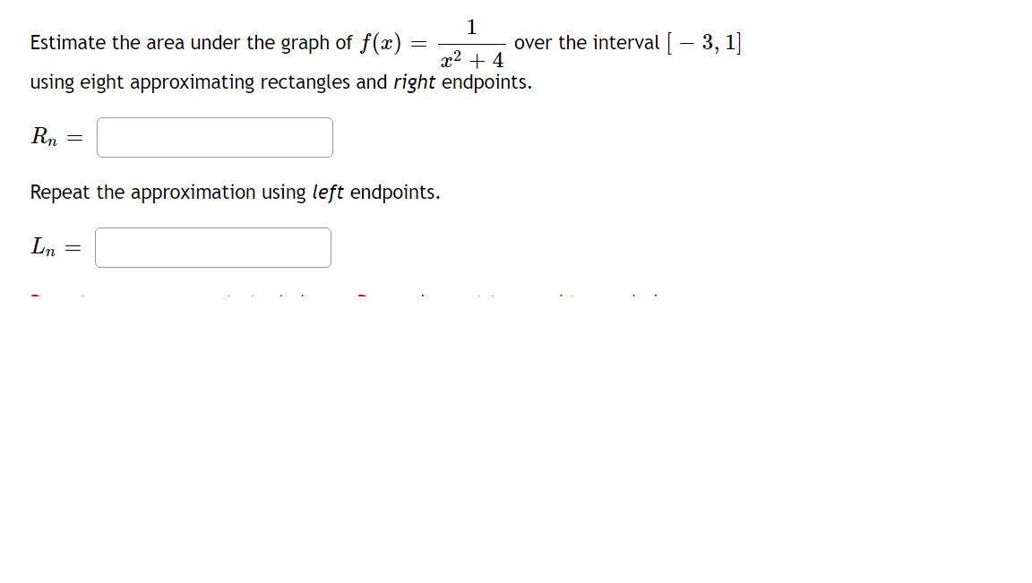 Estimate the area under the graph of f(x)
1
over the interval [ – 3, 1]
x2 + 4
using eight approximating rectangles and right endpoints.
Rn
Repeat the approximation using left endpoints.
Ln
