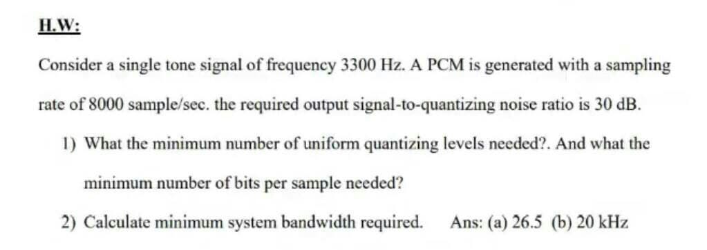 H.W:
Consider a single tone signal of frequency 3300 Hz. A PCM is generated with a sampling
rate of 8000 sample/sec. the required output signal-to-quantizing noise ratio is 30 dB.
1) What the minimum number of uniform quantizing levels needed?. And what the
minimum number of bits per sample needed?
2) Calculate minimum system bandwidth required.
Ans: (a) 26.5 (b) 20 kHz
