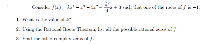 Consider f(x) = ka4 – x³ – 5x? + x +3 such that one of the roots of f is –1.
1. What is the value of k?
2. Using the Rational Roots Theorem, list all the possible rational zeros of f.
3. Find the other complex zeros of f.
