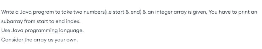 Write a Java program to take two numbers(i.e start & end) & an integer array is given, You have to print an
subarray from start to end index.
Use Java programming language.
Consider the array as your own.