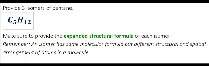 Provide 3 isomers of pentane,
C5H12
Make sure to provide the expanded structural formula of each isomer.
Remember: An isomer has same molecular formula but different structural and spatial
arrangement of atoms in a molecule.

