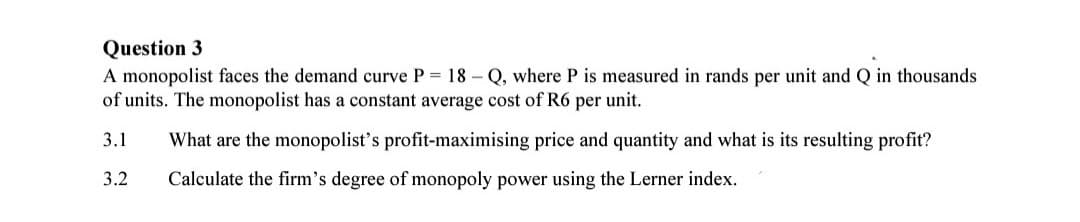 Question 3
A monopolist faces the demand curve P= 18-Q, where P is measured in rands per unit and Q in thousands
of units. The monopolist has a constant average cost of R6 per unit.
3.1 What are the monopolist's profit-maximising price and quantity and what is its resulting profit?
3.2 Calculate the firm's degree of monopoly power using the Lerner index.