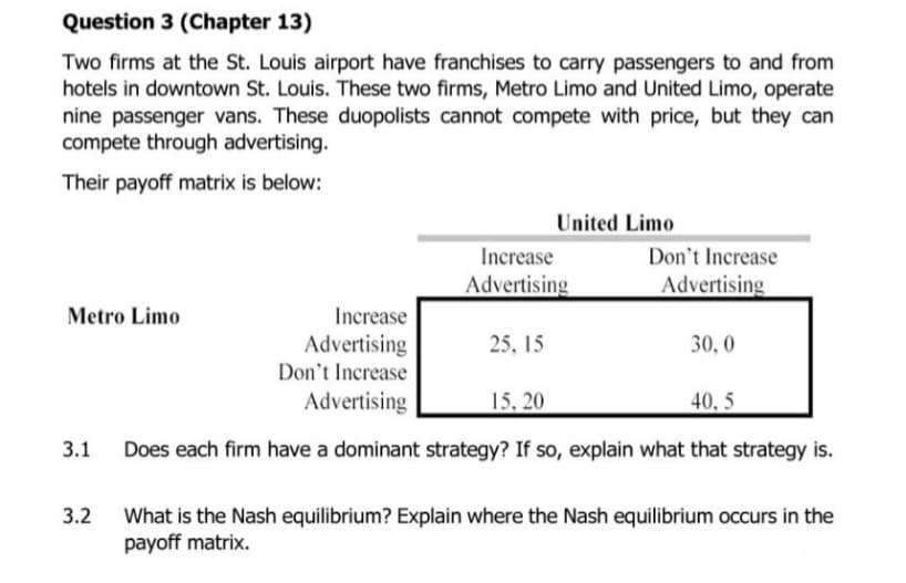 Question 3 (Chapter 13)
Two firms at the St. Louis airport have franchises to carry passengers to and from
hotels in downtown St. Louis. These two firms, Metro Limo and United Limo, operate
nine passenger vans. These duopolists cannot compete with price, but they can
compete through advertising.
Their payoff matrix is below:
United Limo
Increase
Don't Increase
Advertising
Advertising
Metro Limo
Increase
Advertising
Don't Increase
25, 15
30, 0
Advertising
15, 20
40, 5
3.1
Does each firm have a dominant strategy? If so, explain what that strategy is.
3.2
What is the Nash equilibrium? Explain where the Nash equilibrium occurs in the
payoff matrix.

