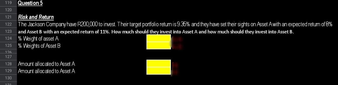 119 Question 5
120
121 Risk and Return
122 The Jackson Company have R200,000 to invest. Their target portfolio return is 9.35% and they have set their sights on Asset Awith an expected return of 8%
123 and Asset B with an expected return of 11%. How much should they invest into Asset A and how much should they invest into Asset B.
124 % Weight of asset A
125
% Weights of Asset B
126
127
128
Amount allocated to Asset A
129 Amount allocated to Asset A
130
121