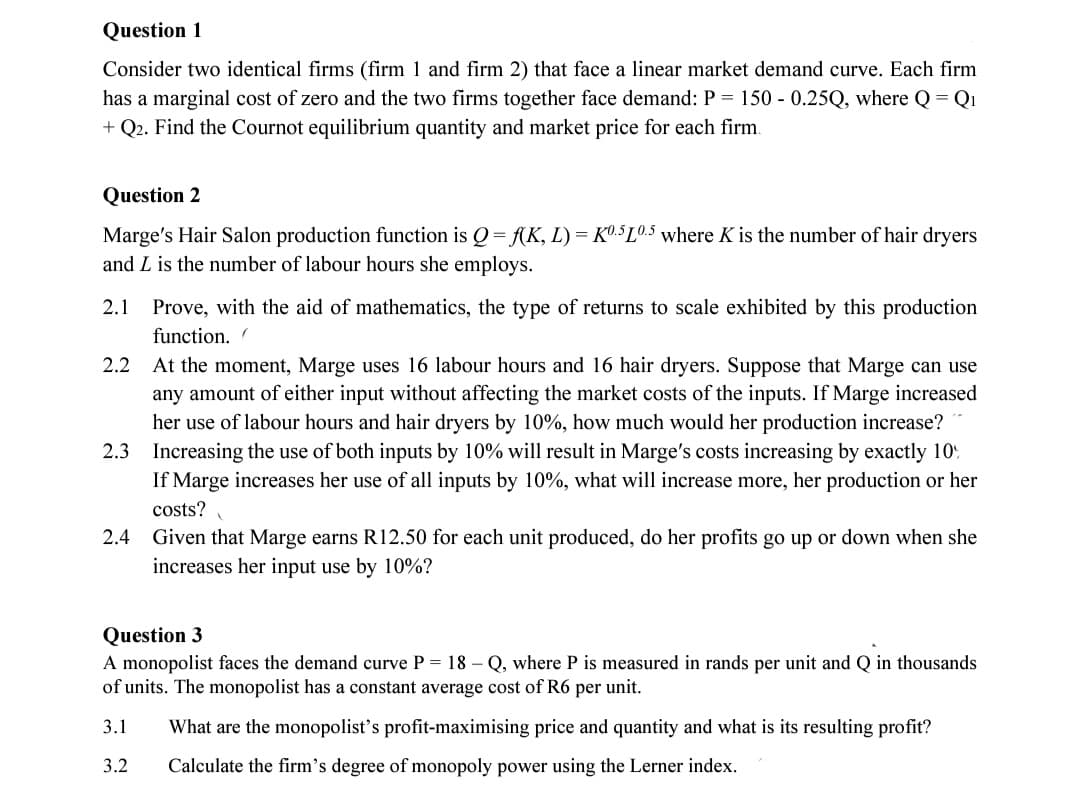 Question 1
Consider two identical firms (firm 1 and firm 2) that face a linear market demand curve. Each firm
has a marginal cost of zero and the two firms together face demand: P = 150 - 0.25Q, where Q = Q₁
+ Q2. Find the Cournot equilibrium quantity and market price for each firm.
Question 2
Marge's Hair Salon production function is Q = f(K, L) = K0.5 10.5 where K is the number of hair dryers
and L is the number of labour hours she employs.
2.1 Prove, with the aid of mathematics, the type of returns to scale exhibited by this production
function. (
2.2 At the moment, Marge uses 16 labour hours and 16 hair dryers. Suppose that Marge can use
any amount of either input without affecting the market costs of the inputs. If Marge increased
her use of labour hours and hair dryers by 10%, how much would her production increase?
2.3 Increasing the use of both inputs by 10% will result in Marge's costs increasing by exactly 10%
If Marge increases her use of all inputs by 10%, what will increase more, her production or her
costs?
2.4
Given that Marge earns R12.50 for each unit produced, do her profits go up or down when she
increases her input use by 10%?
Question 3
A monopolist faces the demand curve P = 18-Q, where P is measured in rands per unit and Q in thousands
of units. The monopolist has a constant average cost of R6 per unit.
3.1
What are the monopolist's profit-maximising price and quantity and what is its resulting profit?
3.2 Calculate the firm's degree of monopoly power using the Lerner index.