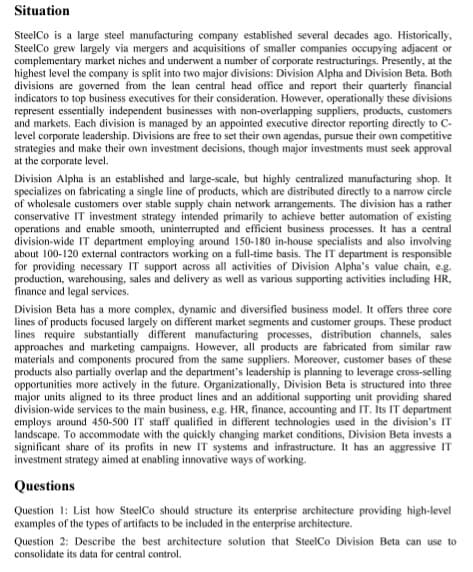Situation
SteelCo is a large steel manufacturing company established several decades ago. Historically,
Steel Co grew largely via mergers and acquisitions of smaller companies occupying adjacent or
complementary market niches and underwent a number of corporate restructurings. Presently, at the
highest level the company is split into two major divisions: Division Alpha and Division Beta. Both
divisions are governed from the lean central head office and report their quarterly financial
indicators to top business executives for their consideration. However, operationally these divisions
represent essentially independent businesses with non-overlapping suppliers, products, customers
and markets. Each division is managed by an appointed executive director reporting directly to C-
level corporate leadership. Divisions are free to set their own agendas, pursue their own competitive
strategies and make their own investment decisions, though major investments must seek approval
at the corporate level.
Division Alpha is an established and large-scale, but highly centralized manufacturing shop. It
specializes on fabricating a single line of products, which are distributed directly to a narrow circle
of wholesale customers over stable supply chain network arrangements. The division has a rather
conservative IT investment strategy intended primarily to achieve better automation of existing
operations and enable smooth, uninterrupted and efficient business processes. It has a central
division-wide IT department employing around 150-180 in-house specialists and also involving
about 100-120 external contractors working on a full-time basis. The IT department is responsible
for providing necessary IT support across all activities of Division Alpha's value chain, e.g.
production, warehousing, sales and delivery as well as various supporting activities including HR,
finance and legal services.
Division Beta has a more complex, dynamic and diversified business model. It offers three core
lines of products focused largely on different market segments and customer groups. These product
lines require substantially different manufacturing processes, distribution channels, sales
approaches and marketing campaigns. However, all products are fabricated from similar raw
materials and components procured from the same suppliers. Moreover, customer bases of these
products also partially overlap and the department's leadership is planning to leverage cross-selling
opportunities more actively in the future. Organizationally, Division Beta is structured into three
major units aligned to its three product lines and an additional supporting unit providing shared
division-wide services to the main business, e.g. HR, finance, accounting and IT. Its IT department
employs around 450-500 IT staff qualified in different technologies used in the division's IT
landscape. To accommodate with the quickly changing market conditions, Division Beta invests a
significant share of its profits in new IT systems and infrastructure. It has an aggressive IT
investment strategy aimed at enabling innovative ways of working.
Questions
Question 1: List how Steel Co should structure its enterprise architecture providing high-level
examples of the types of artifacts to be included in the enterprise architecture.
Question 2: Describe the best architecture solution that SteelCo Division Beta can use to
consolidate its data for central control.