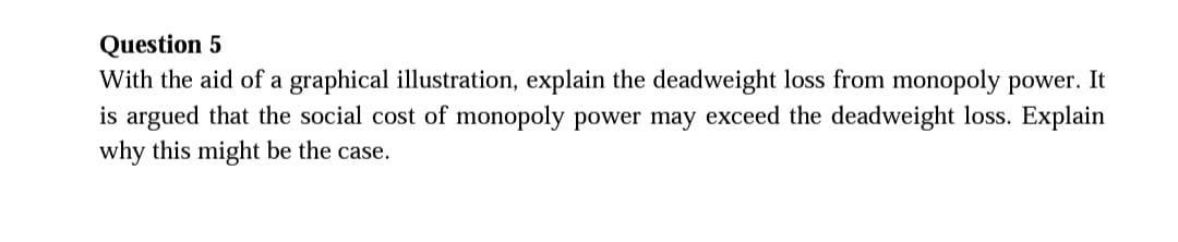 Question 5
With the aid of a graphical illustration, explain the deadweight loss from monopoly power. It
is argued that the social cost of monopoly power may exceed the deadweight loss. Explain
why this might be the case.