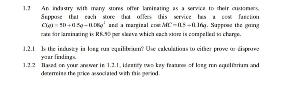 1.2
An industry with many stores offer laminating as a service to their customers.
Suppose that each store that offers this service has a cost function
C(q) = 50+0.5q+0.08q² and a marginal cost MC=0.5 +0.16q. Suppose the going
rate for laminating is R8.50 per sleeve which each store is compelled to charge.
1.2.1
Is the industry in long run equilibrium? Use calculations to either prove or disprove
your findings.
1.2.2
Based on your answer in 1.2.1, identify two key features of long run equilibrium and
determine the price associated with this period.