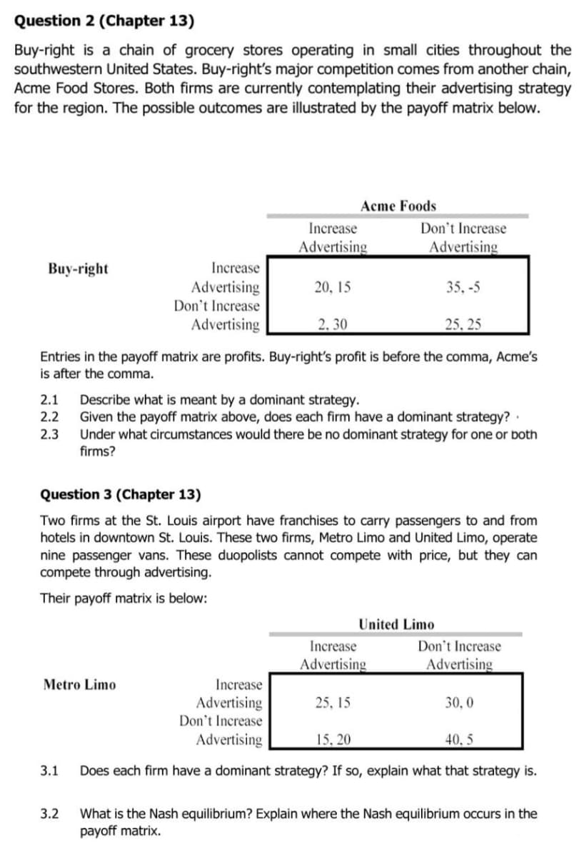 Question 2 (Chapter 13)
Buy-right is a chain of grocery stores operating in small cities throughout the
southwestern United States. Buy-right's major competition comes from another chain,
Acme Food Stores. Both firms are currently contemplating their advertising strategy
for the region. The possible outcomes are illustrated by the payoff matrix below.
Acme Foods
Increase
Don't Increase
Advertising
Advertising
Buy-right
Increase
Advertising
Don't Increase
Advertising
20, 15
35, -5
2, 30
25, 25
Entries in the payoff matrix are profits. Buy-right's profit is before the comma, Acme's
is after the comma.
Describe what is meant by a dominant strategy.
Given the payoff matrix above, does each firm have a dominant strategy?·
Under what circumstances would there be no dominant strategy for one or both
firms?
2.1
2.2
2.3
Question 3 (Chapter 13)
Two firms at the St. Louis airport have franchises to carry passengers to and from
hotels in downtown St. Louis. These two firms, Metro Limo and United Limo, operate
nine passenger vans. These duopolists cannot compete with price, but they can
compete through advertising.
Their payoff matrix is below:
United Limo
Don't Increase
Advertising
Increase
Advertising
Metro Limo
Increase
Advertising
Don't Increase
Advertising
25, 15
30, 0
15, 20
40, 5
3.1
Does each firm have a dominant strategy? If so, explain what that strategy is.
What is the Nash equilibrium? Explain where the Nash equilibrium occurs in the
payoff matrix.
3.2
