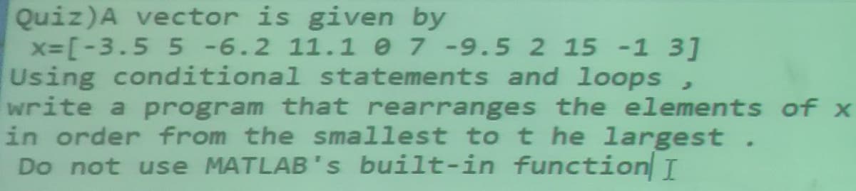 Quiz)A vector is given by
x-[-3.5 5 -6.2 11.1 e 7 -9.5 2 15 -1 3]
Using conditional statements and loops
write a program that rearranges the elements of x
in order from the smallest to t he largest.
Do not use MATLAB's built-in function I
