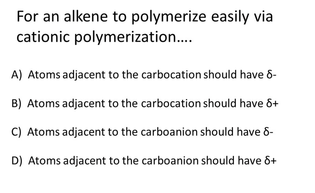 For an alkene to polymerize easily via
cationic polymerization...
A) Atoms adjacent to the carbocation should have 6-
B) Atoms adjacent to the carbocation should have &+
C) Atoms adjacent to the carboanion should have 8-
D) Atoms adjacent to the carboanion should have &+
