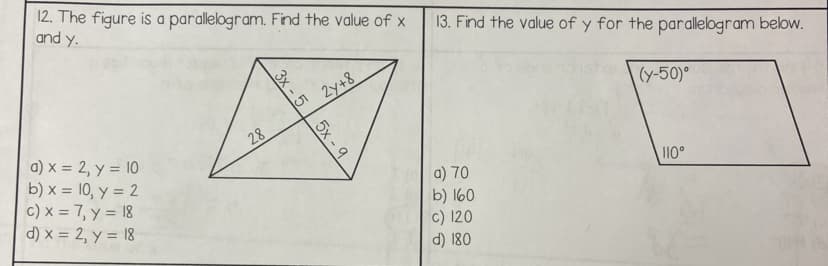 12. The figure is a parallelogram. Find the value of x
and y.
a) x = 2, y = 10
b)x= 10, y = 2
c) x = 7, y = 18
d) x = 2, y = 18
28
3x - 1
2y+8
5x-9
13. Find the value of y for the parallelogram below.
a) 70
b) 160
c) 120
d) 180
(y-50)°
110°