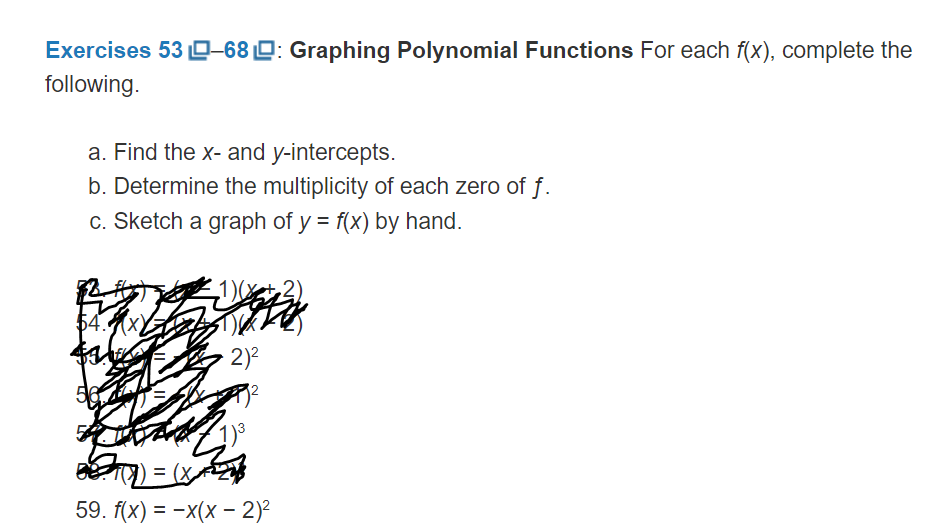 Exercises 53 0-68 D: Graphing Polynomial Functions For each f(x), complete the
following.
a. Find the x- and y-intercepts.
b. Determine the multiplicity of each zero of f.
c. Sketch a graph of y = f(x) by hand.
54.x)
2)2
59. f(x) = -x(x - 2)2
