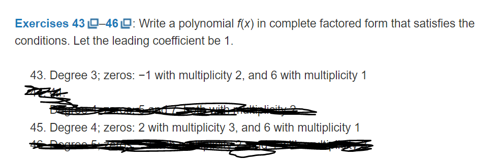 Exercises 43 0-46 D: Write a polynomial f(x) in complete factored form that satisfies the
conditions. Let the leading coefficient be 1.
43. Degree 3; zeros: -1 with multiplicity 2, and 6 with multiplicity 1
lieita
45. Degree 4; zeros: 2 with multiplicity 3, and 6 with multiplicity 1
