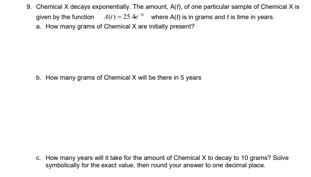 9. Chemical X decays exponentially. The amount, A(t), of one particular sample of Chemical X is
given by the function
A(t) = 25.4e " where A(t) is in grams and t is time in years.
a. How many grams of Chemical X are initially present?
b. How many grams of Chemical X will be there in 5 years
c. How many years will it take for the amount of Chemical X to decay to 10 grams? Solve
symbolically for the exact value, then round your answer to one decimal place.
