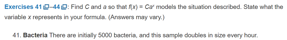 Exercises 41 0-440: Find C and a so that f(x) = Ca models the situation described. State what the
variable x represents in your formula. (Answers may vary.)
41. Bacteria There are initially 5000 bacteria, and this sample doubles in size every hour.
