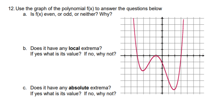 12. Use the graph of the polynomial f(x) to answer the questions below
a. Is f(x) even, or odd, or neither? Why?
b. Does it have any local extrema?
If yes what is its value? If no, why not?
c. Does it have any absolute extrema?
If yes what is its value? If no, why not?
