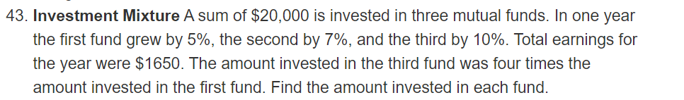 43. Investment Mixture A sum of $20,000 is invested in three mutual funds. In one year
the first fund grew by 5%, the second by 7%, and the third by 10%. Total earnings for
the year were $1650. The amount invested in the third fund was four times the
amount invested in the first fund. Find the amount invested in each fund.
