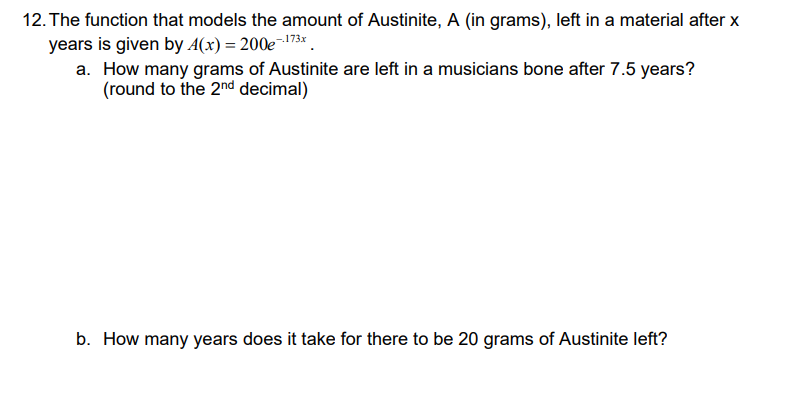 12. The function that models the amount of Austinite, A (in grams), left in a material after x
years is given by A(x) = 200e¬173* .
a. How many grams of Austinite are left in a musicians bone after 7.5 years?
(round to the 2nd decimal)
b. How many years does it take for there to be 20 grams of Austinite left?
