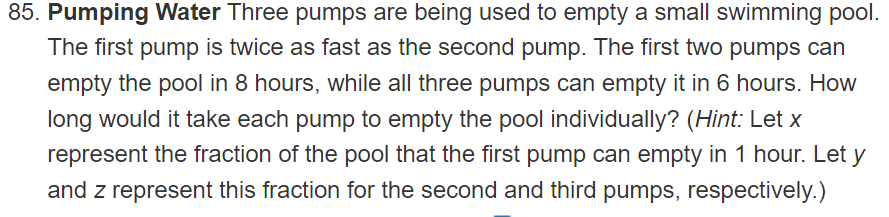 85. Pumping Water Three pumps are being used to empty a small swimming pool.
The first pump is twice as fast as the second pump. The first two pumps can
empty the pool in 8 hours, while all three pumps can empty it in 6 hours. How
long would it take each pump to empty the pool individually? (Hint: Let x
represent the fraction of the pool that the first pump can empty in 1 hour. Let y
and z represent this fraction for the second and third pumps, respectively.)
