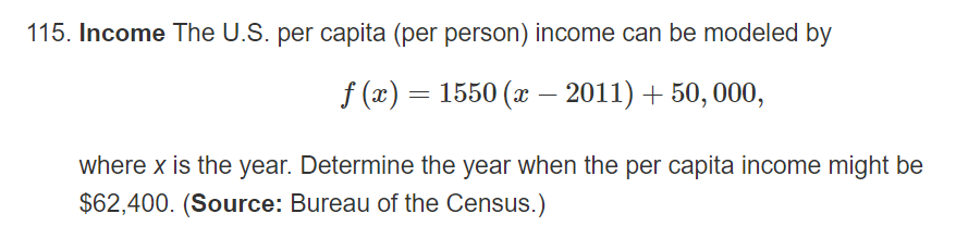 115. Income The U.S. per capita (per person) income can be modeled by
f (x) = 1550 (x – 2011) + 50, 000,
where x is the year. Determine the year when the per capita income might be
$62,400. (Source: Bureau of the Census.)
