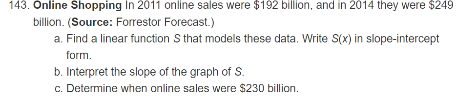 143. Online Shopping In 2011 online sales were $192 billion, and in 2014 they were $249
billion. (Source: Forrestor Forecast.)
a. Find a linear function S that models these data. Write S(x) in slope-intercept
form.
b. Interpret the slope of the graph of S.
c. Determine when online sales were $230 billion.

