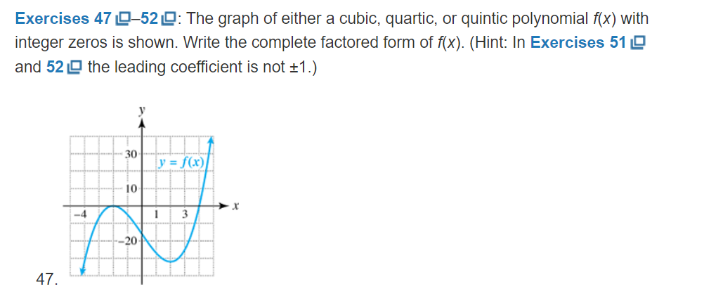 Exercises 47 D–520: The graph of either a cubic, quartic, or quintic polynomial f(x) with
integer zeros is shown. Write the complete factored form of f(x). (Hint: In Exercises 51 O
and 52 O the leading coefficient is not +1.)
30
y = f(x)
10
-4
-20
47.

