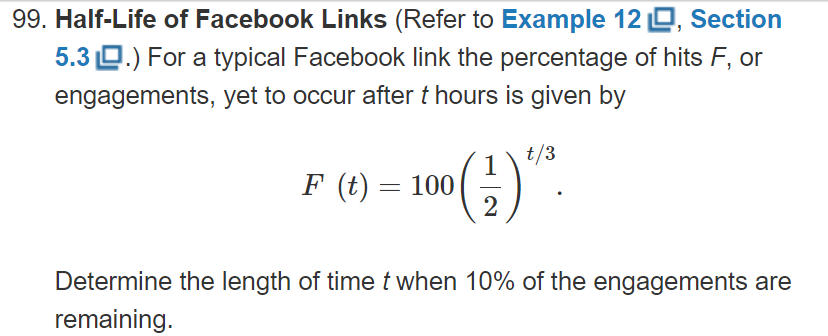 99. Half-Life of Facebook Links (Refer to Example 12 D, Section
5.3 O.) For a typical Facebook link the percentage of hits F, or
engagements, yet to occur after t hours is given by
t/3
1
F (t) = 100
2
Determine the length of time t when 10% of the engagements are
remaining.
