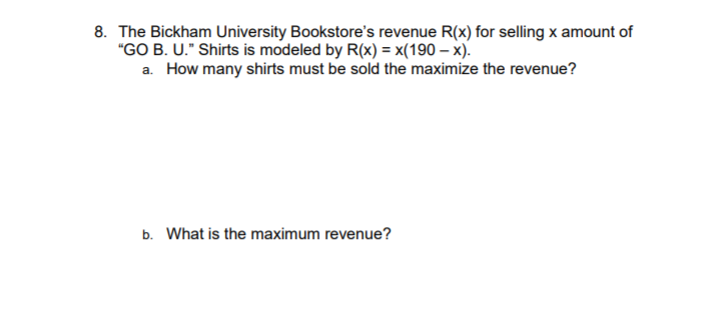 8. The Bickham University Bookstore's revenue R(x) for selling x amount of
"GO B. U." Shirts is modeled by R(x) = x(190 – x).
a. How many shirts must be sold the maximize the revenue?
b. What is the maximum revenue?
