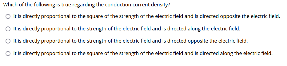 Which of the following is true regarding the conduction current density?
O It is directly proportional to the square of the strength of the electric field and is directed opposite the electric field.
O It is directly proportional to the strength of the electric field and is directed along the electric field.
O It is directly proportional to the strength of the electric field and is directed opposite the electric field.
It is directly proportional to the square of the strength of the electric field and is directed along the electric field.
