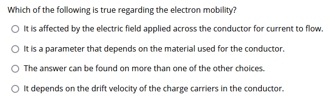 Which of the following is true regarding the electron mobility?
O It is affected by the electric field applied across the conductor for current to flow.
It is a parameter that depends on the material used for the conductor.
The answer can be found on more than one of the other choices.
O It depends on the drift velocity of the charge carriers in the conductor.
