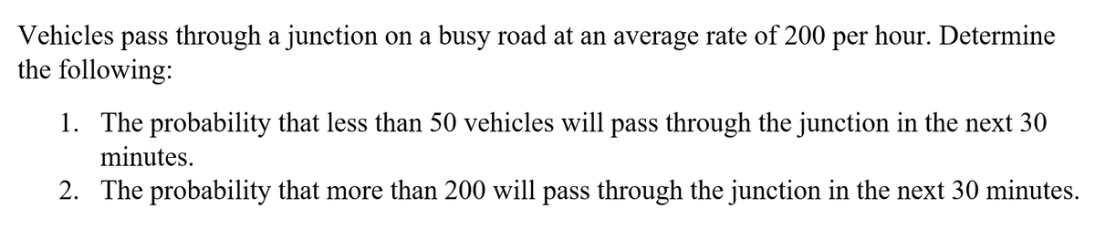 Vehicles
pass through a junction on a busy road at an average rate of 200 per hour. Determine
the following:
1. The probability that less than 50 vehicles will pass through the junction in the next 30
minutes.
2. The probability that more than 200 will pass through the junction in the next 30 minutes.
