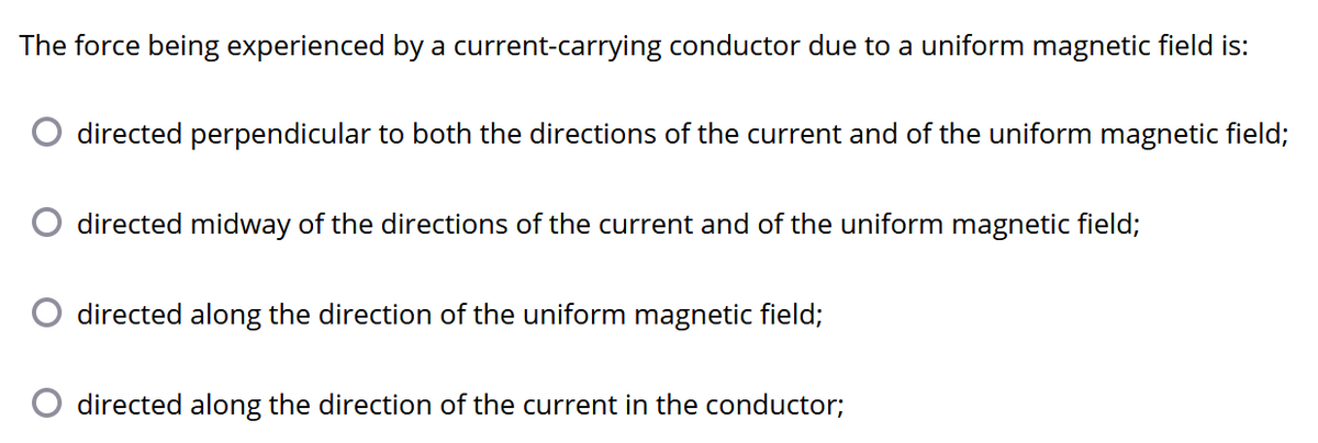 The force being experienced by a current-carrying conductor due to a uniform magnetic field is:
directed perpendicular to both the directions of the current and of the uniform magnetic field;
directed midway of the directions of the current and of the uniform magnetic field;
directed along the direction of the uniform magnetic field;
directed along the direction of the current in the conductor;
