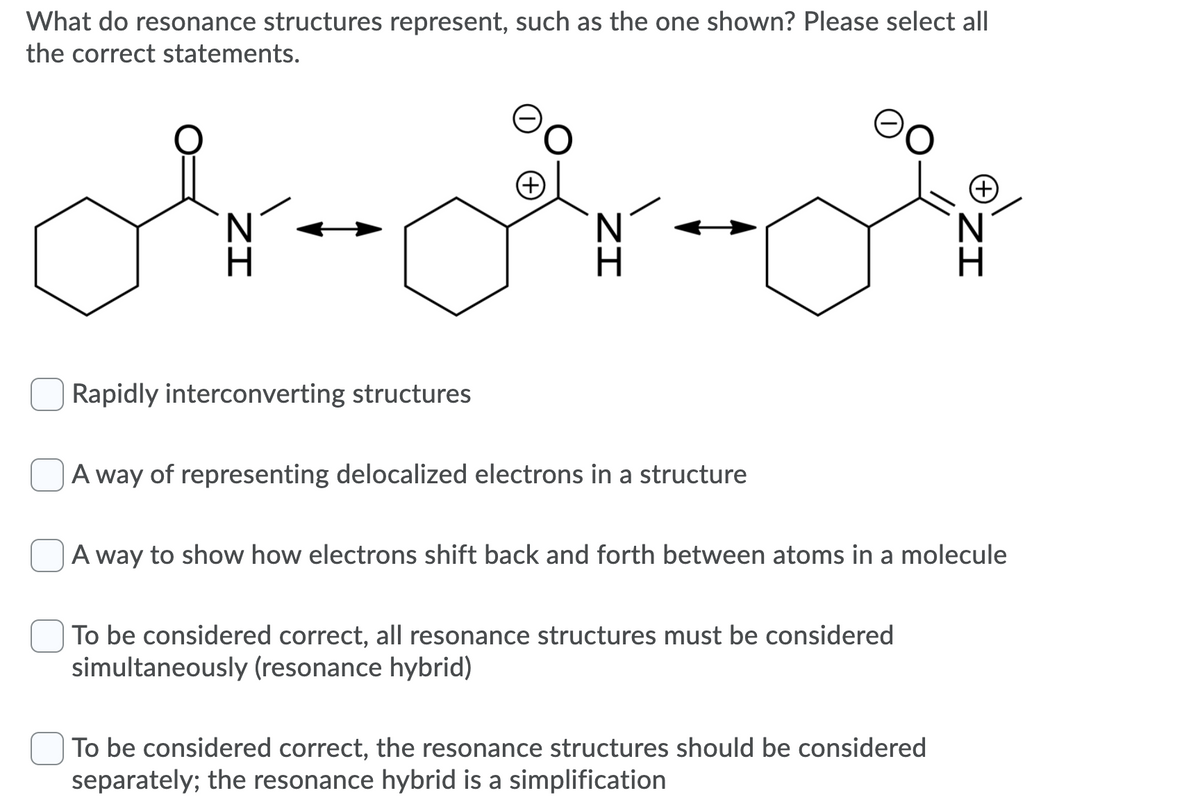 What do resonance structures represent, such as the one shown? Please select all
the correct statements.
Rapidly interconverting structures
|A way of representing delocalized electrons in a structure
A way to show how electrons shift back and forth between atoms in a molecule
| To be considered correct, all resonance structures must be considered
simultaneously (resonance hybrid)
To be considered correct, the resonance structures should be considered
separately; the resonance hybrid is a simplification
ZI
