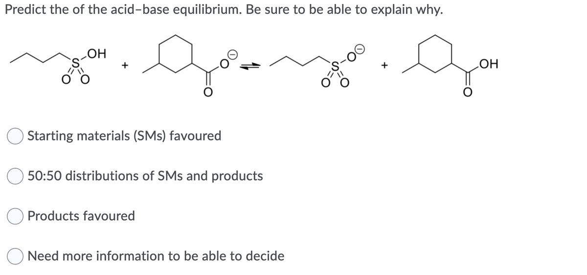 Predict the of the acid-base equilibrium. Be sure to be able to explain why.
LOH
он
+
Starting materials (SMs) favoured
50:50 distributions of SMs and products
Products favoured
Need more information to be able to decide
