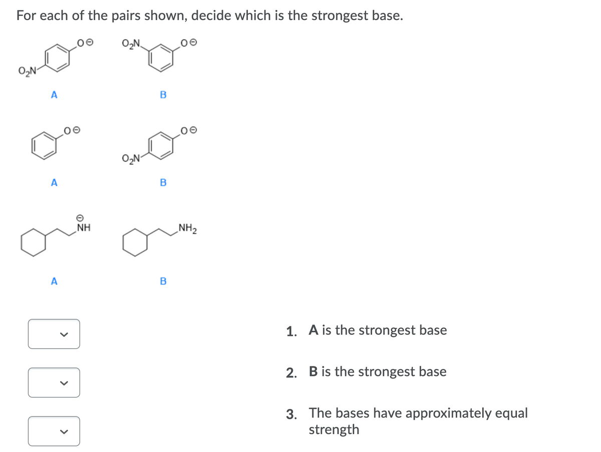 For each of the pairs shown, decide which is the strongest base.
O,N
O,N-
A
O,N-
A
NH
NH2
A
B
1. A is the strongest base
2. B is the strongest base
3. The bases have approximately equal
strength
>
>
>
