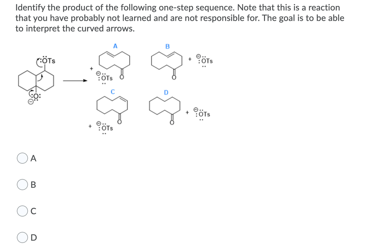 Identify the product of the following one-step sequence. Note that this is a reaction
that you have probably not learned and are not responsible for. The goal is to be able
to interpret the curved arrows.
A
(ÖTs
+ ÖTs
OTs
OTS
A
В
C
