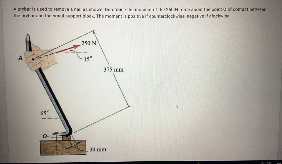 A prybar is used to remove a nail as shown. Determine the moment of the 250-N force about the point O of contact between
the prybar and the small support block. The moment is positive if counterclockwise, negative if clockwise.
250 N
A
15°
375 mm
65°
30 mm
6:12 PM
