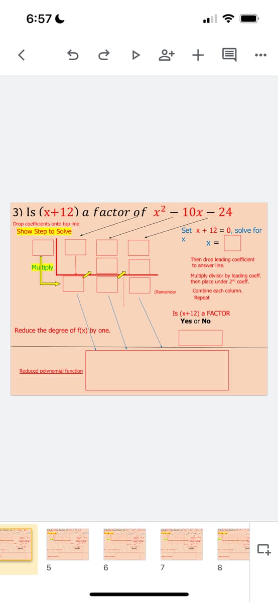 6:57 C
앙 +
...
3) Is (x+12) a factor of x2 – 10x – 24
-
-
Drop coefficients onto top line
Show Step to Solve
Set x + 12 = 0, solve for
X =
Then drop leading coefficient
to answer line.
Mutiply
Multiply divisor by leading coeff.
then place under 2d coef.
Combine each column.
Repeat
(Remainder
Is (x+12) a FACTOR
Yes or No
Reduce the degree of f(x) by one.
Reduced polynomial function
6
7
8
