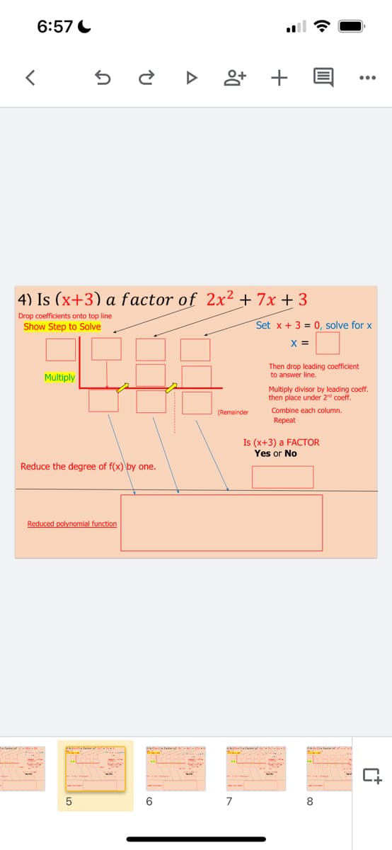 6:57 C
앙 +
4) Is (x+3) a factor of 2x² + 7x + 3
Drop coefficients onto top line
Show Step to Solve
Set x + 3 = 0, solve for x
X =
Then drop leading coefficient
to answer line.
Multiply
Multiply divisor by leading coeff.
then place under 2d coeff.
(Remainder
Combine each column.
Repeat
Is (x+3) a FACTOR
Yes or No
Reduce the degree of f(x) by one.
Reduced polynomial function
6
7
8
