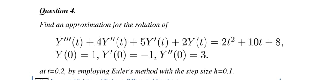 Question 4.
Find an approximation for the solution of
Y''(t) + 4Y"(t)+ 5Y'(t) + 2Y(t) = 2t² + 10t + 8,
Y (0) = 1, Y'(0) = -1, Y"(0) = 3.
at t=0.2, by employing Euler's method with the step size h=0.1.
